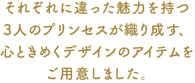 それぞれに違った魅力を持つ3人のプリンセスが織り成す、心ときめくデザインのアイテムをご用意しました。